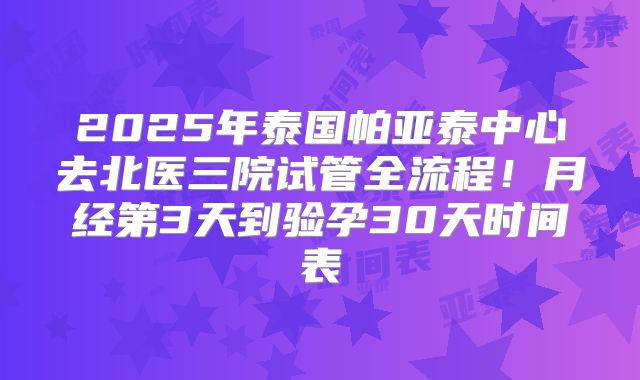 2025年泰国帕亚泰中心去北医三院试管全流程！月经第3天到验孕30天时间表