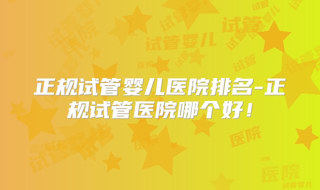 正规试管婴儿医院排名-正规试管医院哪个好！