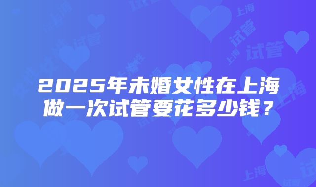 2025年未婚女性在上海做一次试管要花多少钱？