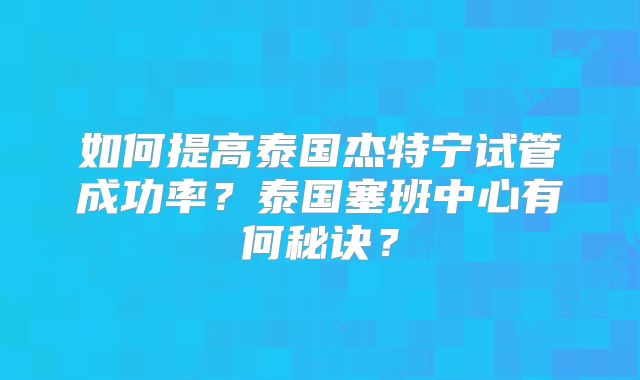如何提高泰国杰特宁试管成功率?泰国塞班中心有何秘诀?