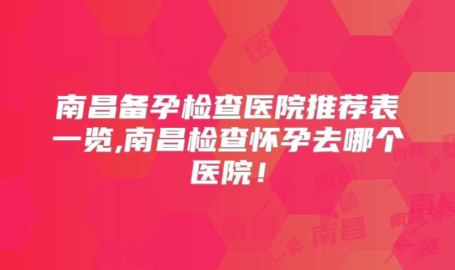 南昌备孕检查医院推荐表一览,南昌检查怀孕去哪个医院！