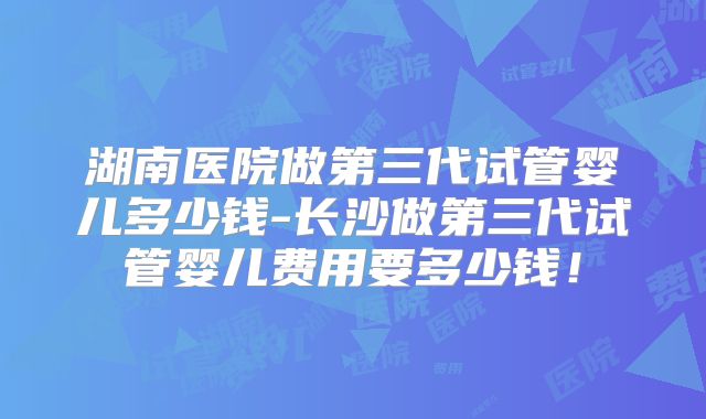湖南医院做第三代试管婴儿多少钱-长沙做第三代试管婴儿费用要多少钱!