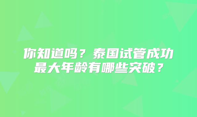 你知道吗？泰国试管成功最大年龄有哪些突破？
