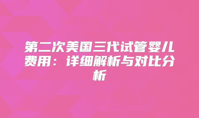 第二次美国三代试管婴儿费用：详细解析与对比分析