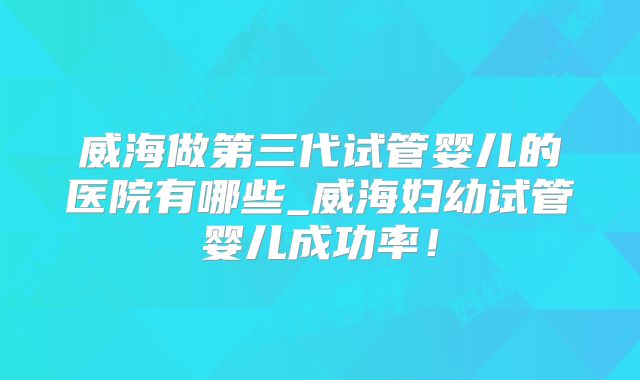 威海做第三代试管婴儿的医院有哪些_威海妇幼试管婴儿成功率!
