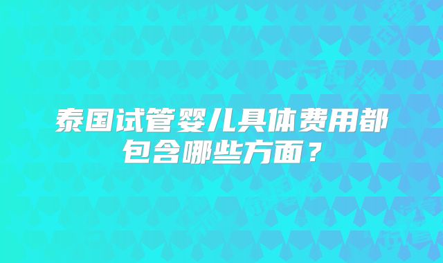 泰国试管婴儿具体费用都包含哪些方面？