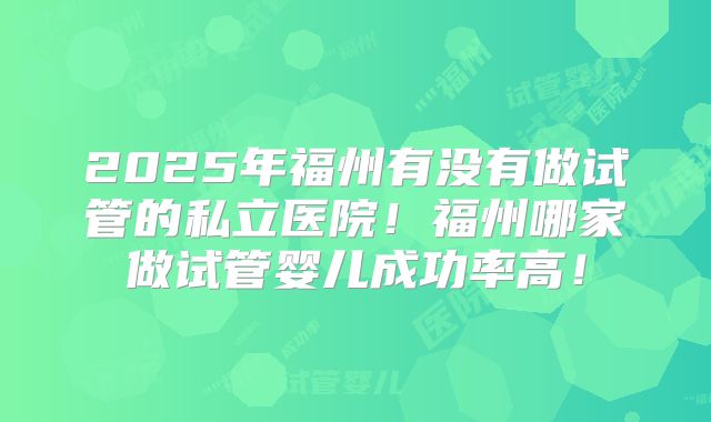 2025年福州有没有做试管的私立医院！福州哪家做试管婴儿成功率高！