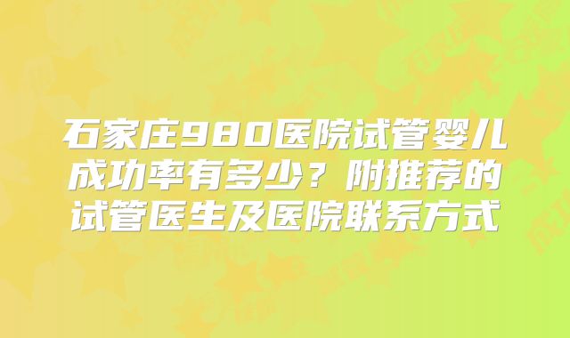 石家庄980医院试管婴儿成功率有多少?附推荐的试管医生及医院联系方式