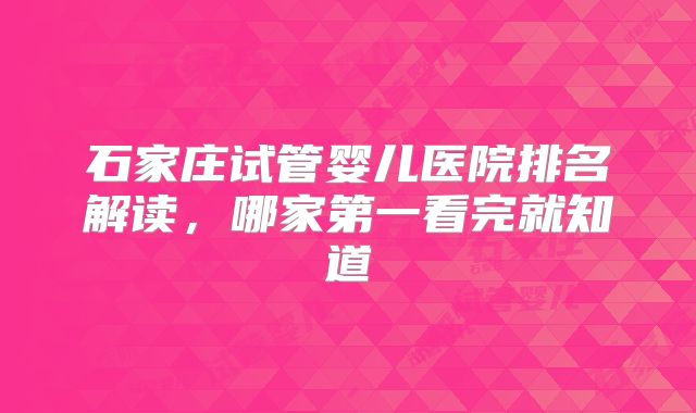 石家庄试管婴儿医院排名解读,哪家第一看完就知道