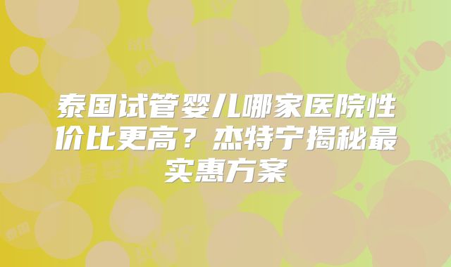 泰国试管婴儿哪家医院性价比更高?杰特宁揭秘最实惠方案