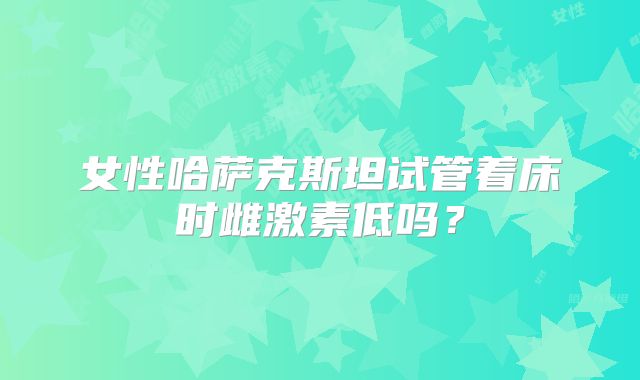 女性哈萨克斯坦试管着床时雌激素低吗?