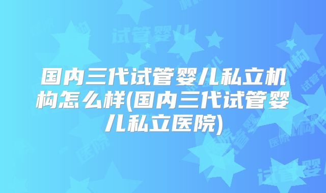 国内三代试管婴儿私立机构怎么样(国内三代试管婴儿私立医院)