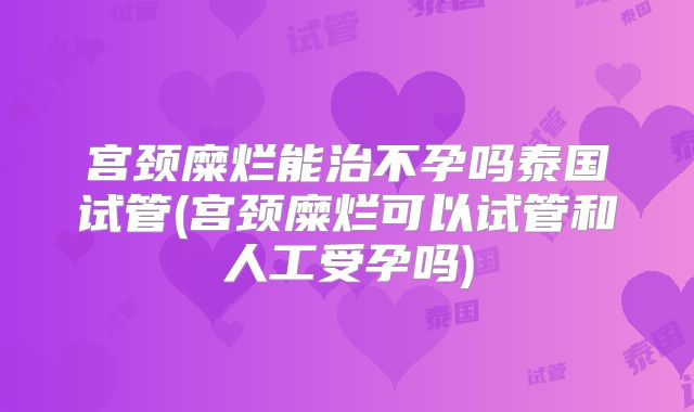 宫颈糜烂能治不孕吗泰国试管(宫颈糜烂可以试管和人工受孕吗)