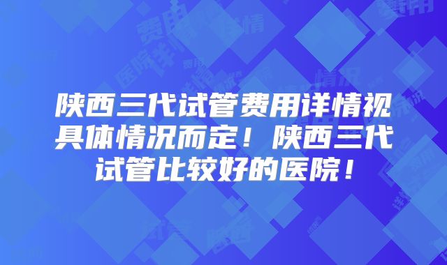 陕西三代试管费用详情视具体情况而定！陕西三代试管比较好的医院！