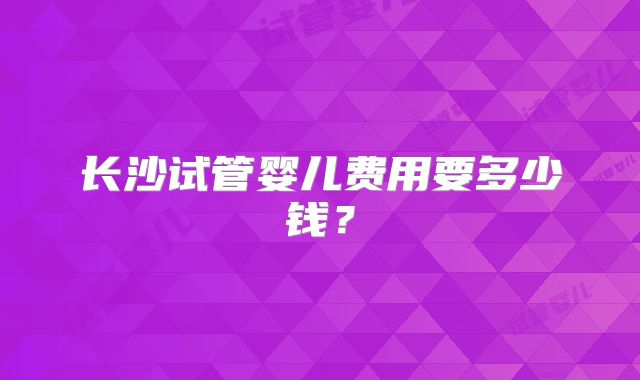 长沙试管婴儿费用要多少钱?
