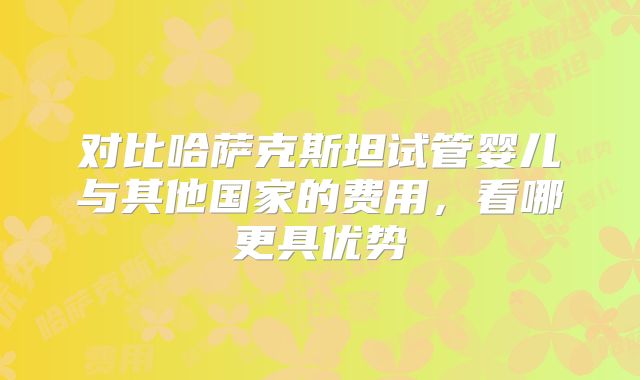 对比哈萨克斯坦试管婴儿与其他国家的费用，看哪更具优势