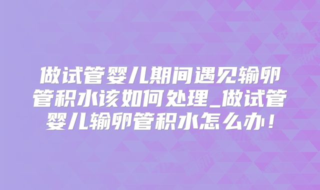 做试管婴儿期间遇见输卵管积水该如何处理_做试管婴儿输卵管积水怎么办!