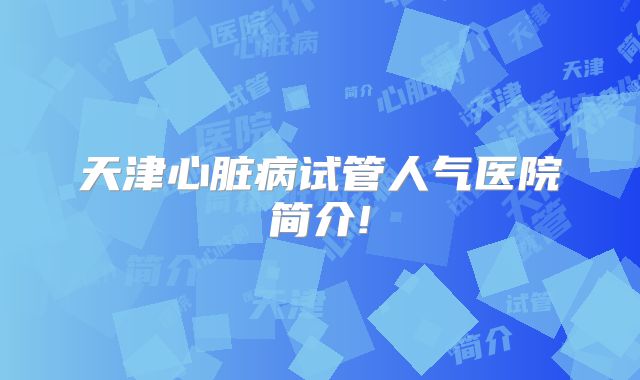 天津心脏病试管人气医院简介!