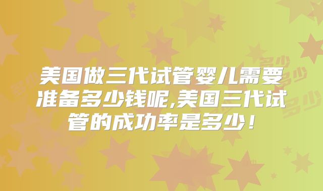 美国做三代试管婴儿需要准备多少钱呢,美国三代试管的成功率是多少！
