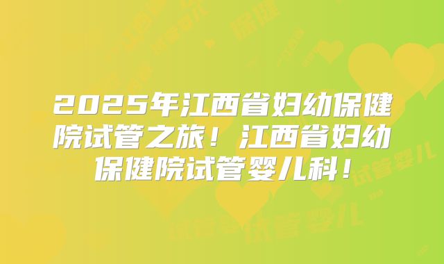 2025年江西省妇幼保健院试管之旅！江西省妇幼保健院试管婴儿科！
