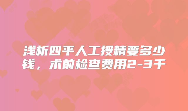 浅析四平人工授精要多少钱，术前检查费用2-3千