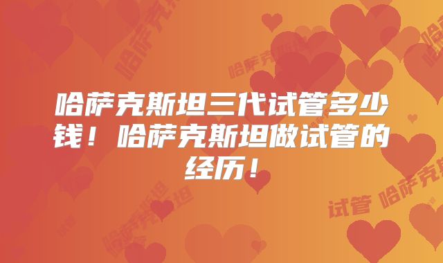 哈萨克斯坦三代试管多少钱!哈萨克斯坦做试管的经历!