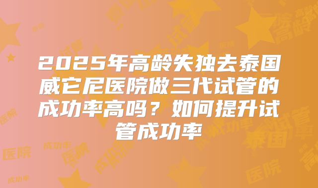 2025年高龄失独去泰国威它尼医院做三代试管的成功率高吗?如何提升试管成功率