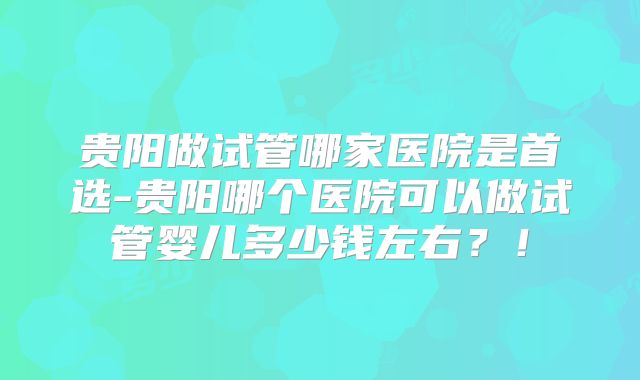 贵阳做试管哪家医院是首选-贵阳哪个医院可以做试管婴儿多少钱左右？！