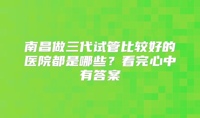 南昌做三代试管比较好的医院都是哪些？看完心中有答案