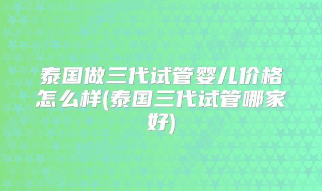 泰国做三代试管婴儿价格怎么样(泰国三代试管哪家好)