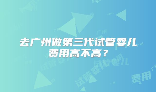 去广州做第三代试管婴儿费用高不高？