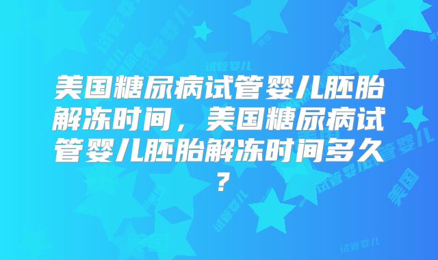 美国糖尿病试管婴儿胚胎解冻时间，美国糖尿病试管婴儿胚胎解冻时间多久？