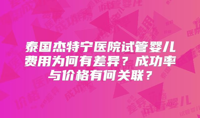 泰国杰特宁医院试管婴儿费用为何有差异？成功率与价格有何关联？