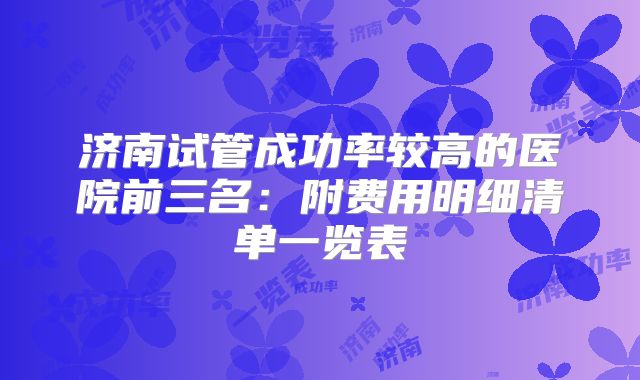 济南试管成功率较高的医院前三名：附费用明细清单一览表