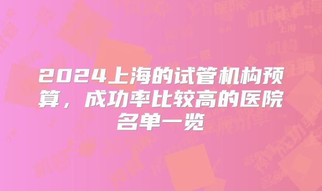 2024上海的试管机构预算，成功率比较高的医院名单一览