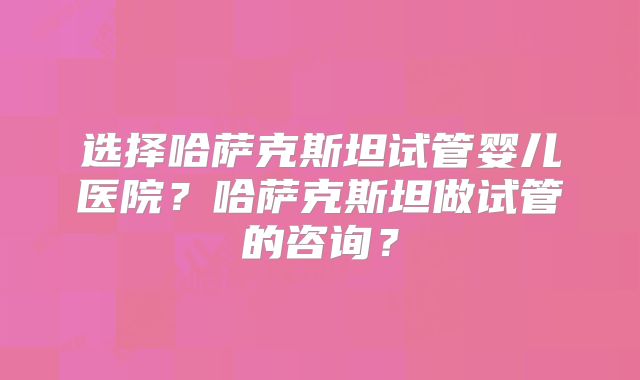 选择哈萨克斯坦试管婴儿医院?哈萨克斯坦做试管的咨询?