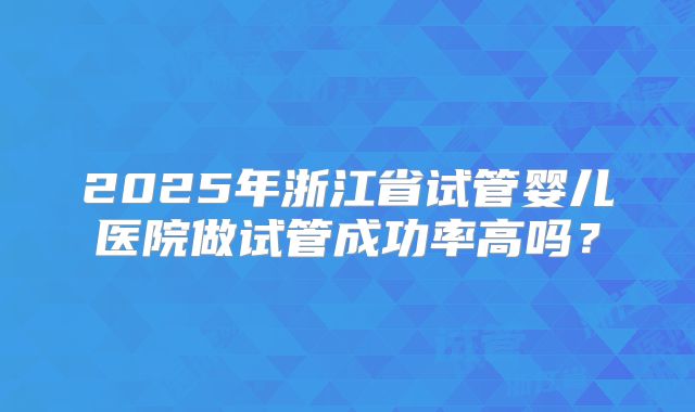 2025年浙江省试管婴儿医院做试管成功率高吗?