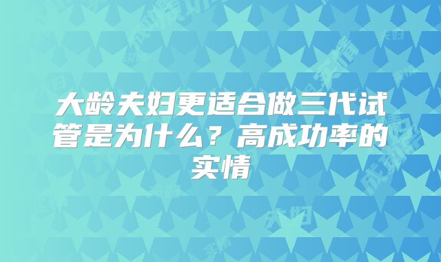 大龄夫妇更适合做三代试管是为什么？高成功率的实情