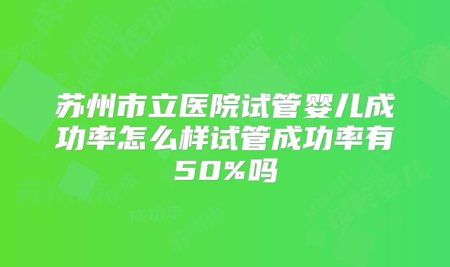 苏州市立医院试管婴儿成功率怎么样试管成功率有50%吗