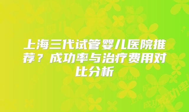上海三代试管婴儿医院推荐？成功率与治疗费用对比分析