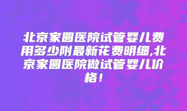 北京家圆医院试管婴儿费用多少附最新花费明细,北京家圆医院做试管婴儿价格！