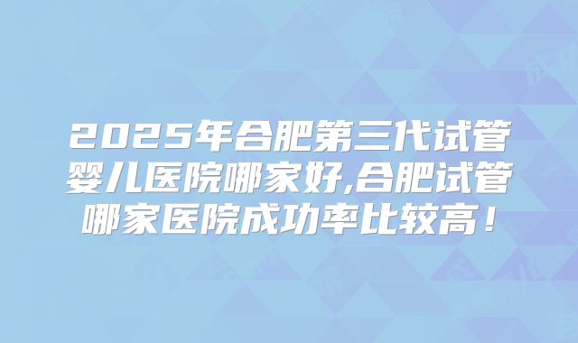 2025年合肥第三代试管婴儿医院哪家好,合肥试管哪家医院成功率比较高!