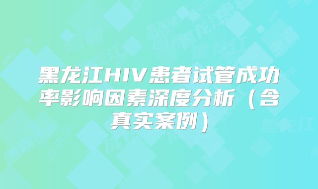 黑龙江HIV患者试管成功率影响因素深度分析（含真实案例）