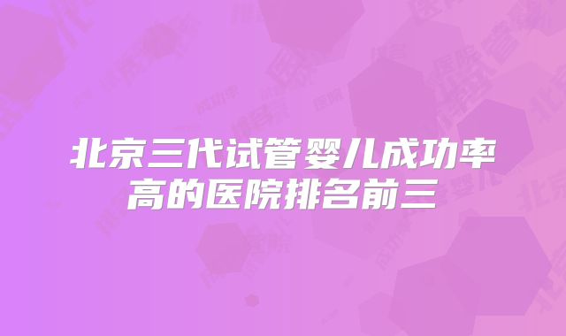 北京三代试管婴儿成功率高的医院排名前三