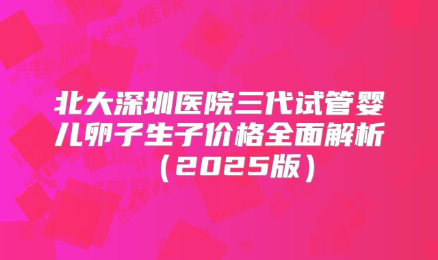 北大深圳医院三代试管婴儿卵子生子价格全面解析(2025版)