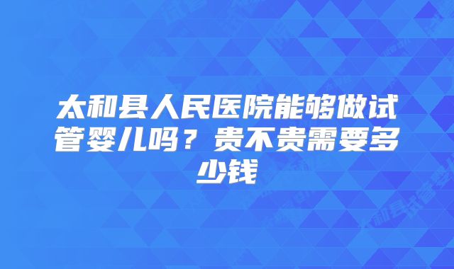 太和县人民医院能够做试管婴儿吗？贵不贵需要多少钱