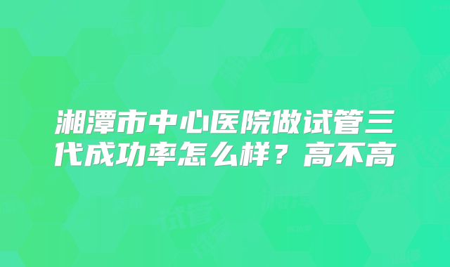 湘潭市中心医院做试管三代成功率怎么样？高不高