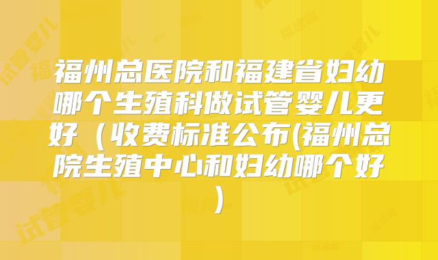 福州总医院和福建省妇幼哪个生殖科做试管婴儿更好(收费标准公布(福州总院生殖中心和妇幼哪个好)