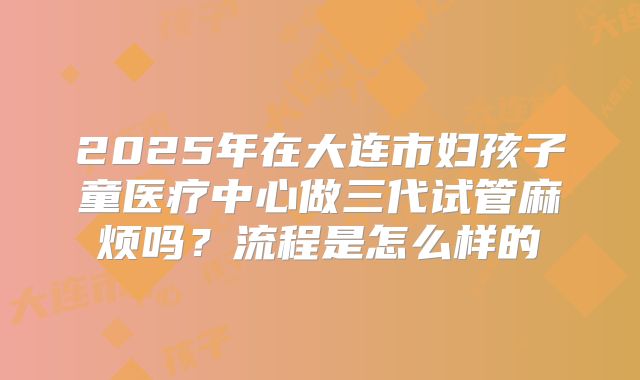 2025年在大连市妇孩子童医疗中心做三代试管麻烦吗?流程是怎么样的