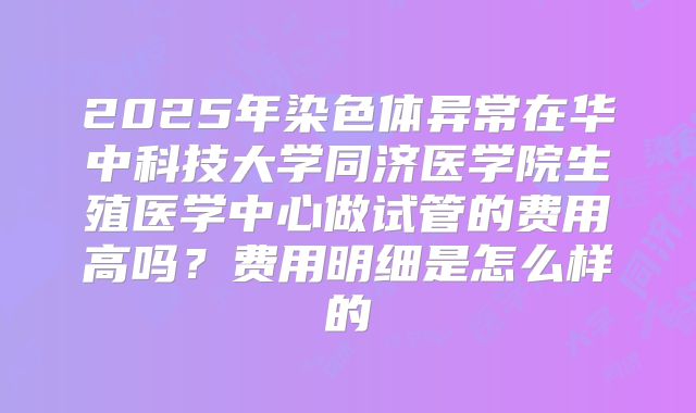 2025年染色体异常在华中科技大学同济医学院生殖医学中心做试管的费用高吗?费用明细是怎么样的